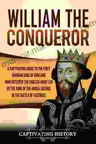 William The Conqueror: A Captivating Guide To The First Norman King Of England Who Defeated The English Army Led By The King Of The Anglo Saxons In The Battle Of Hastings