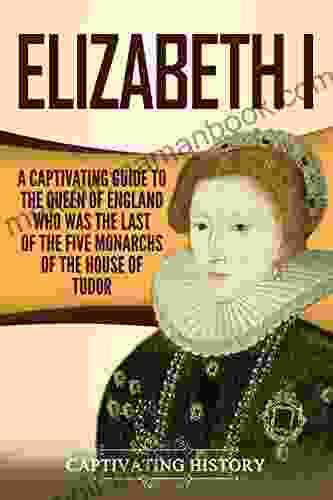Elizabeth I: A Captivating Guide To The Queen Of England Who Was The Last Of The Five Monarchs Of The House Of Tudor (Captivating History)