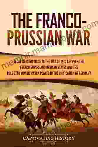 The Franco Prussian War: A Captivating Guide To The War Of 1870 Between The French Empire And German States And The Role Otto Von Bismarck Played In The Unification Of Germany